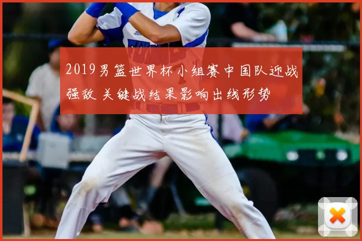 2019男篮世界杯小组赛中国队迎战强敌 关键战结果影响出线形势
