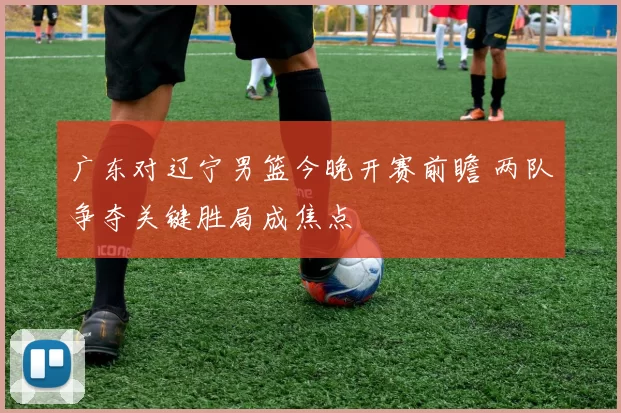 广东对辽宁男篮今晚开赛前瞻 两队争夺关键胜局成焦点