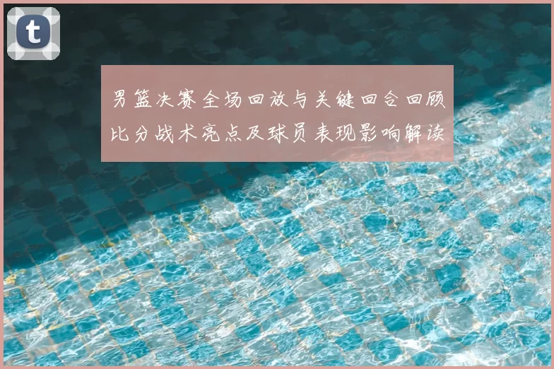 男篮决赛全场回放与关键回合回顾比分战术亮点及球员表现影响解读