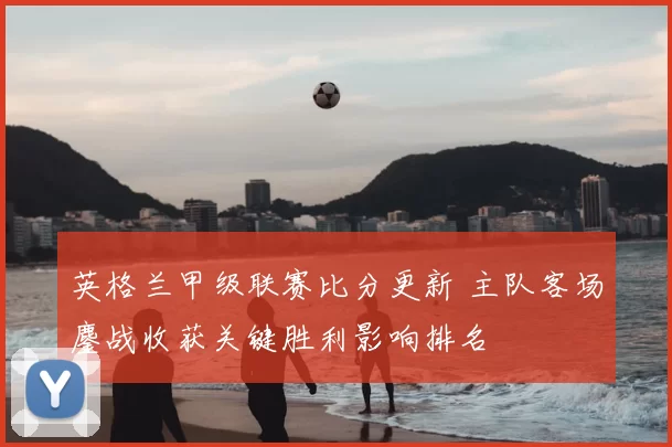 英格兰甲级联赛比分更新 主队客场鏖战收获关键胜利影响排名