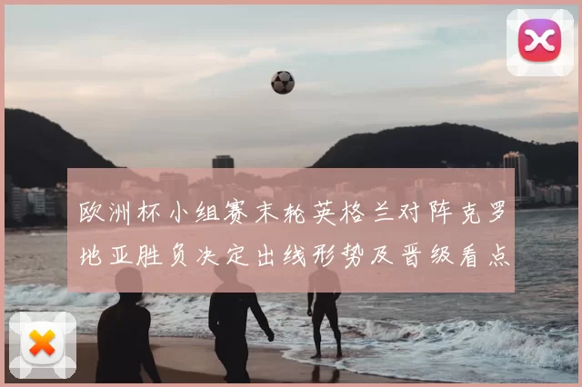 欧洲杯小组赛末轮英格兰对阵克罗地亚胜负决定出线形势及晋级看点
