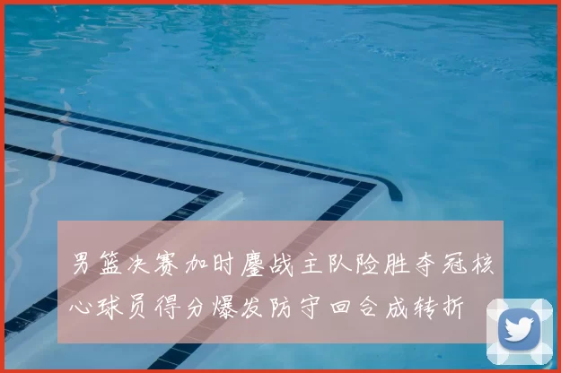 男篮决赛加时鏖战主队险胜夺冠核心球员得分爆发防守回合成转折