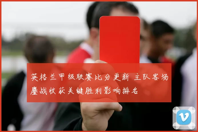 英格兰甲级联赛比分更新 主队客场鏖战收获关键胜利影响排名