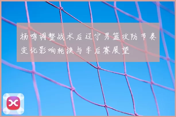 杨鸣调整战术后辽宁男篮攻防节奏变化影响轮换与季后赛展望