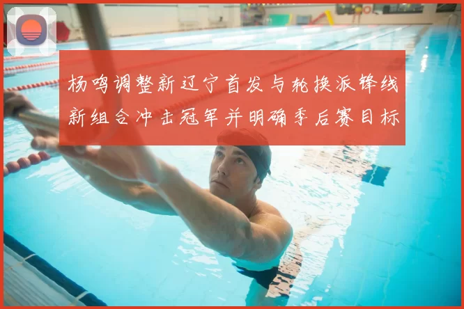 杨鸣调整新辽宁首发与轮换派锋线新组合冲击冠军并明确季后赛目标