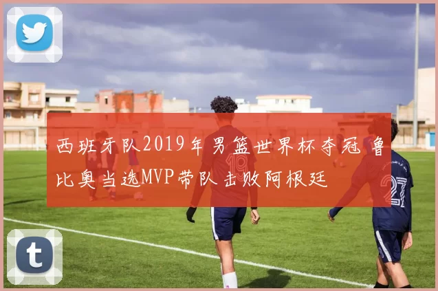 西班牙队2019年男篮世界杯夺冠 鲁比奥当选MVP带队击败阿根廷