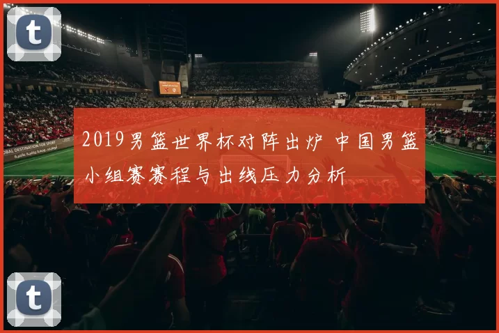 2019男篮世界杯对阵出炉 中国男篮小组赛赛程与出线压力分析