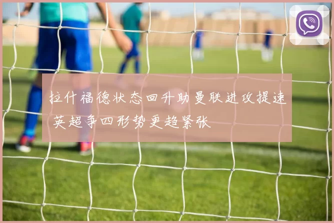 拉什福德状态回升助曼联进攻提速 英超争四形势更趋紧张