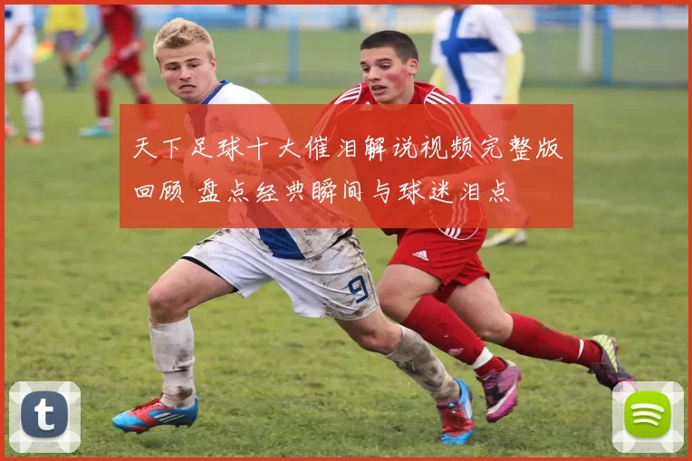天下足球十大催泪解说视频完整版回顾 盘点经典瞬间与球迷泪点