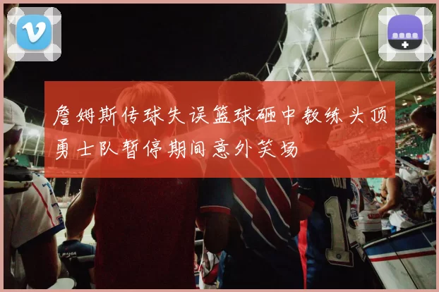 詹姆斯传球失误篮球砸中教练头顶勇士队暂停期间意外笑场