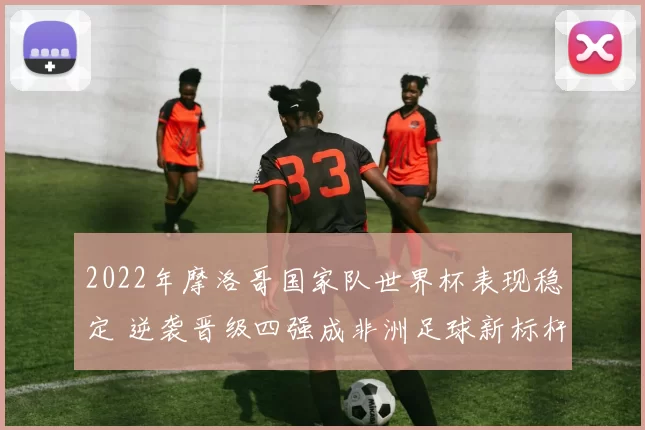 2022年摩洛哥国家队世界杯表现稳定 逆袭晋级四强成非洲足球新标杆