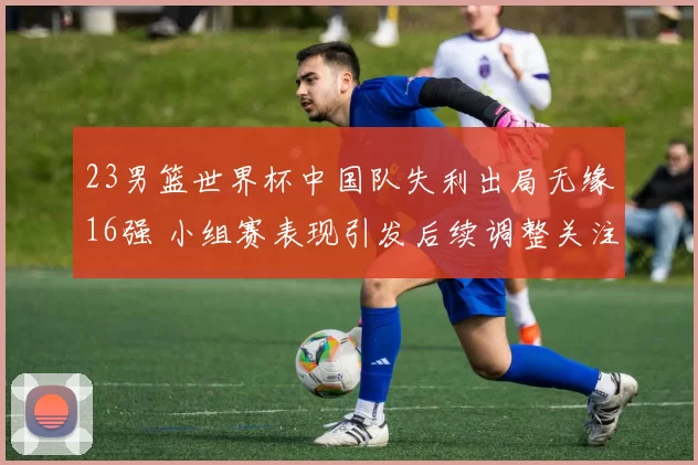 23男篮世界杯中国队失利出局无缘16强 小组赛表现引发后续调整关注