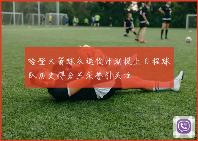 哈登火箭球衣退役计划提上日程球队历史得分王荣誉引关注