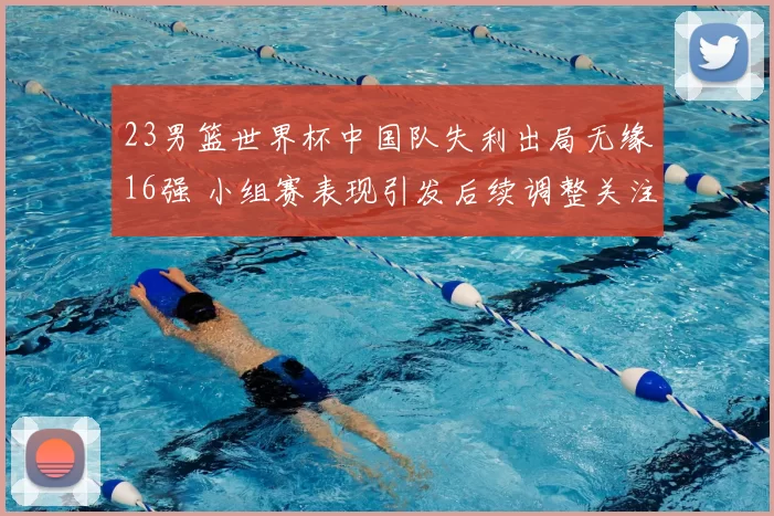 23男篮世界杯中国队失利出局无缘16强 小组赛表现引发后续调整关注