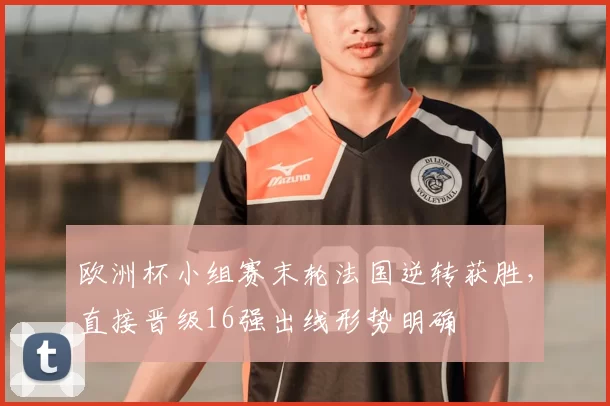 欧洲杯小组赛末轮法国逆转获胜，直接晋级16强出线形势明确