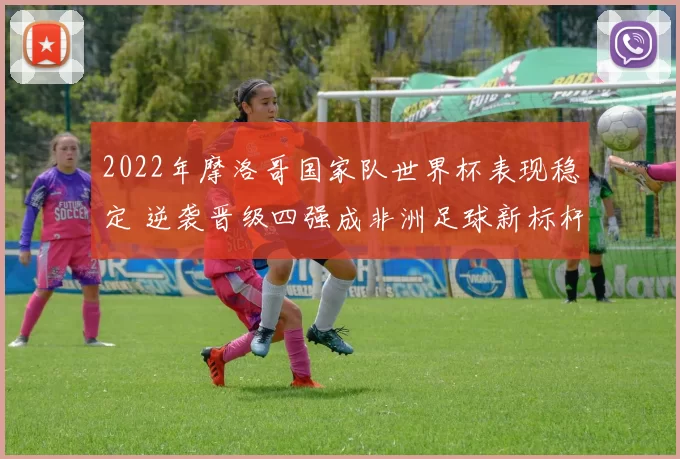 2022年摩洛哥国家队世界杯表现稳定 逆袭晋级四强成非洲足球新标杆