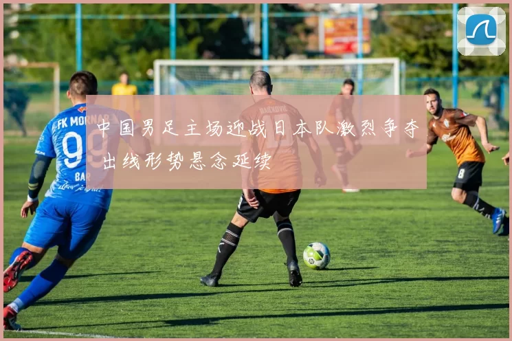 中国男足主场迎战日本队激烈争夺 出线形势悬念延续