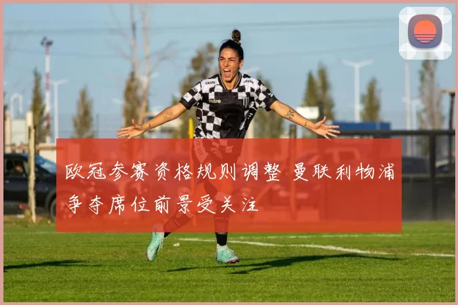 欧冠参赛资格规则调整 曼联利物浦争夺席位前景受关注