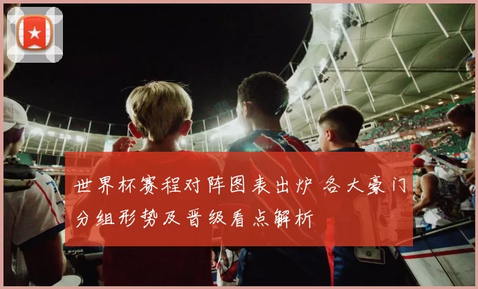 世界杯赛程对阵图表出炉 各大豪门分组形势及晋级看点解析