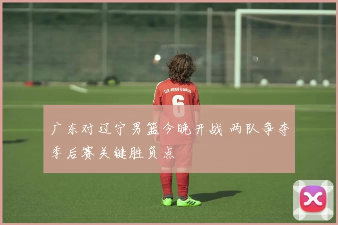 广东对辽宁男篮今晚开战 两队争夺季后赛关键胜负点