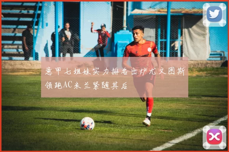 意甲七姐妹实力排名出炉尤文图斯领跑AC米兰紧随其后