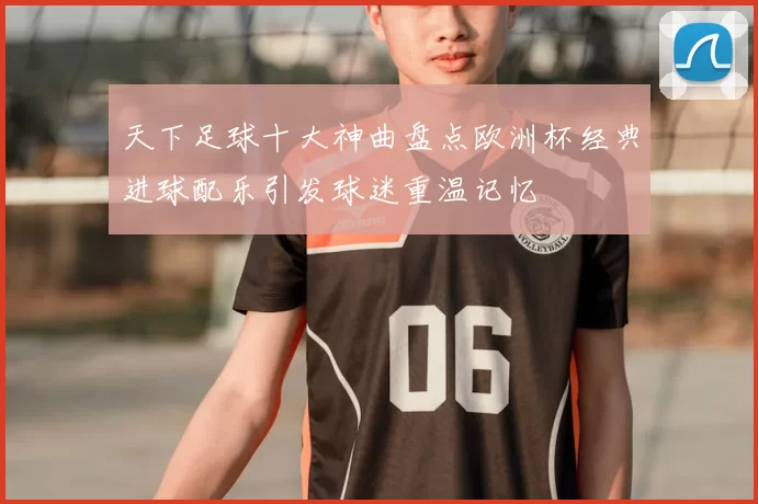 天下足球十大神曲盘点欧洲杯经典进球配乐引发球迷重温记忆