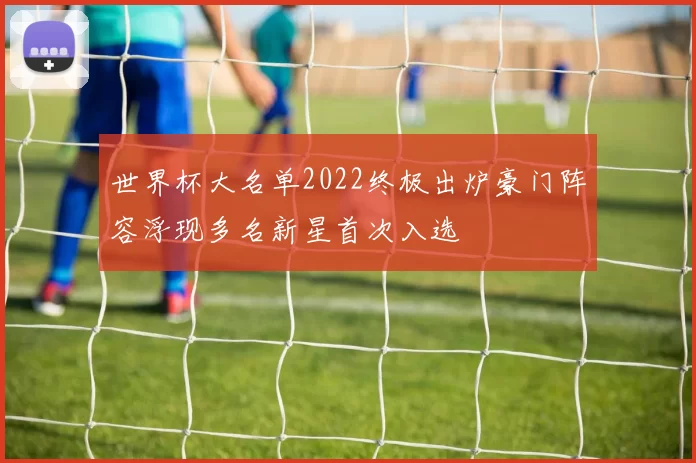 世界杯大名单2022终极出炉豪门阵容浮现多名新星首次入选