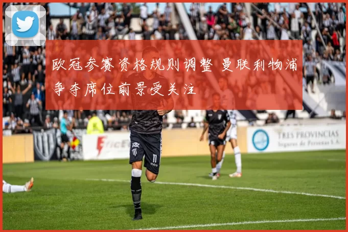 欧冠参赛资格规则调整 曼联利物浦争夺席位前景受关注