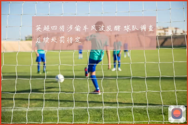 英超四将涉偷车风波发酵 球队调查后续处罚待定