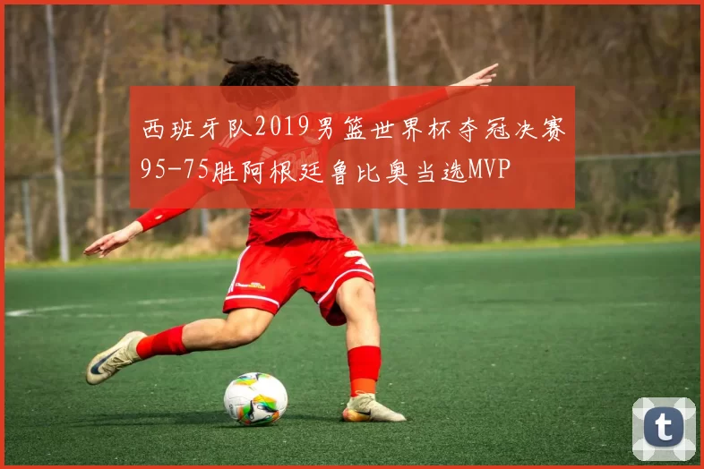 西班牙队2019男篮世界杯夺冠决赛95-75胜阿根廷鲁比奥当选MVP