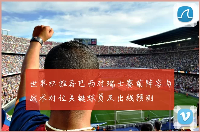 世界杯推荐巴西对瑞士赛前阵容与战术对位关键球员及出线预测