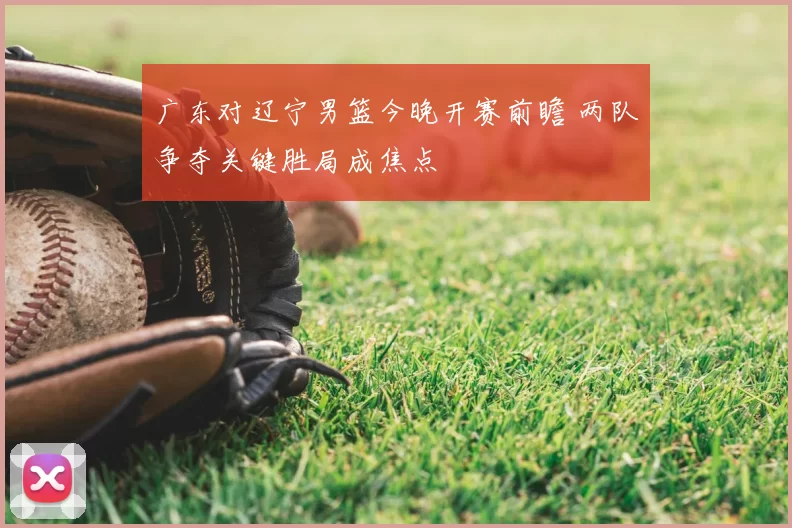 广东对辽宁男篮今晚开赛前瞻 两队争夺关键胜局成焦点