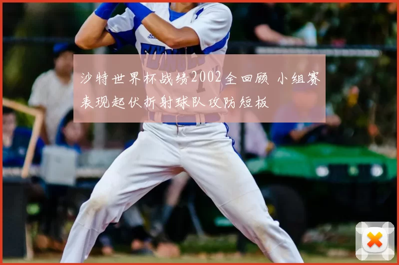 沙特世界杯战绩2002全回顾 小组赛表现起伏折射球队攻防短板