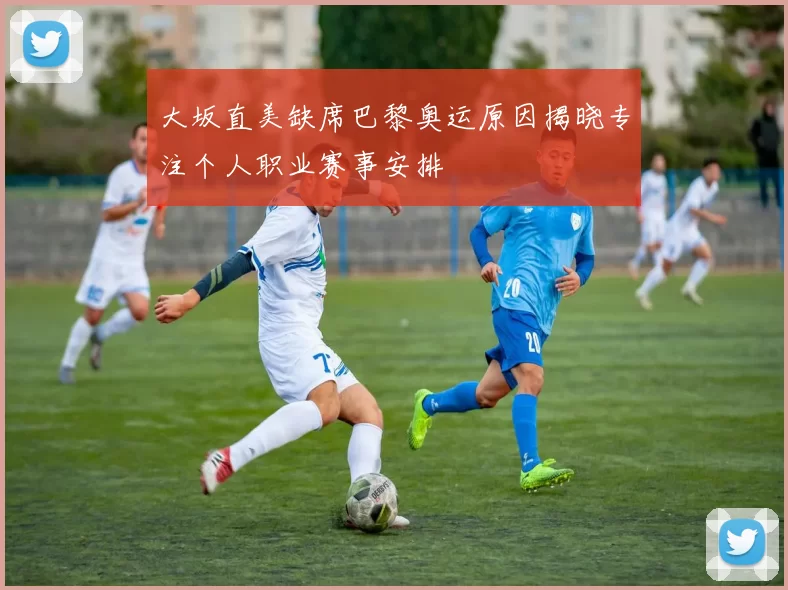 大坂直美缺席巴黎奥运原因揭晓专注个人职业赛事安排