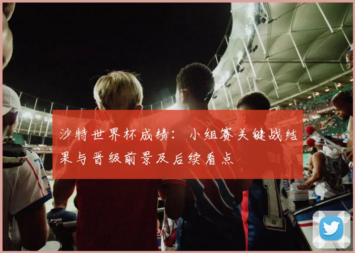 沙特世界杯成绩：小组赛关键战结果与晋级前景及后续看点