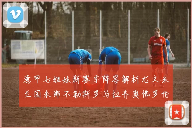 意甲七姐妹新赛季阵容解析尤文米兰国米那不勒斯罗马拉齐奥佛罗伦萨