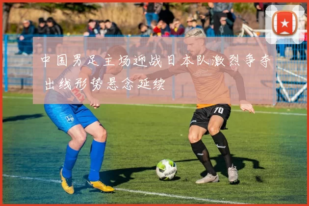 中国男足主场迎战日本队激烈争夺 出线形势悬念延续