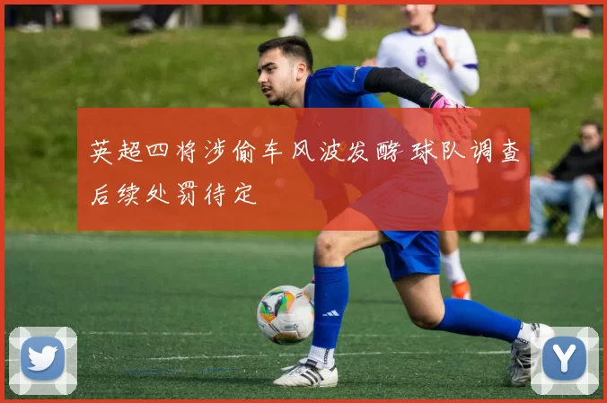 英超四将涉偷车风波发酵 球队调查后续处罚待定