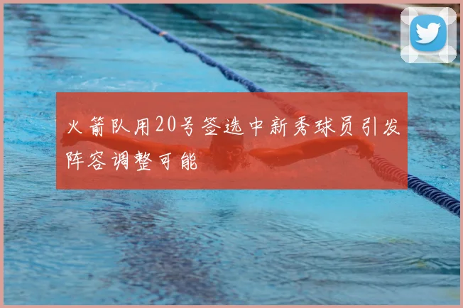 火箭队用20号签选中新秀球员引发阵容调整可能