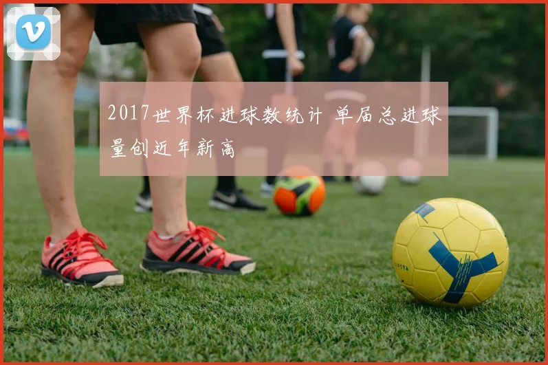2017世界杯进球数统计 单届总进球量创近年新高